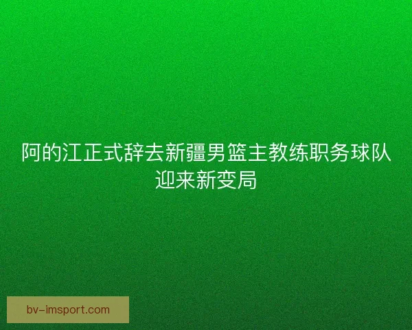阿的江正式辞去新疆男篮主教练职务球队迎来新变局