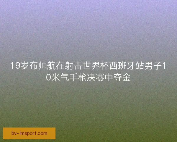 19岁布帅航在射击世界杯西班牙站男子10米气手枪决赛中夺金 19岁布帅航在射击世界杯西班牙站男子10米气手枪决赛中夺金