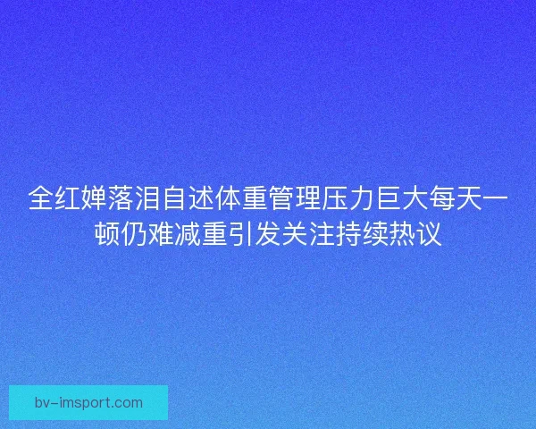 全红婵落泪自述体重管理压力巨大每天一顿仍难减重引发关注持续热议 全红婵落泪自述体重管理压力巨大每天一顿仍难减重引发关注持续热议