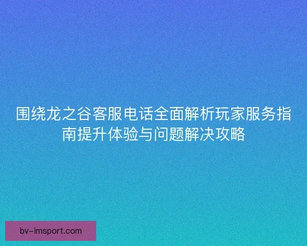 围绕龙之谷客服电话全面解析玩家服务指南提升体验与问题解决攻略