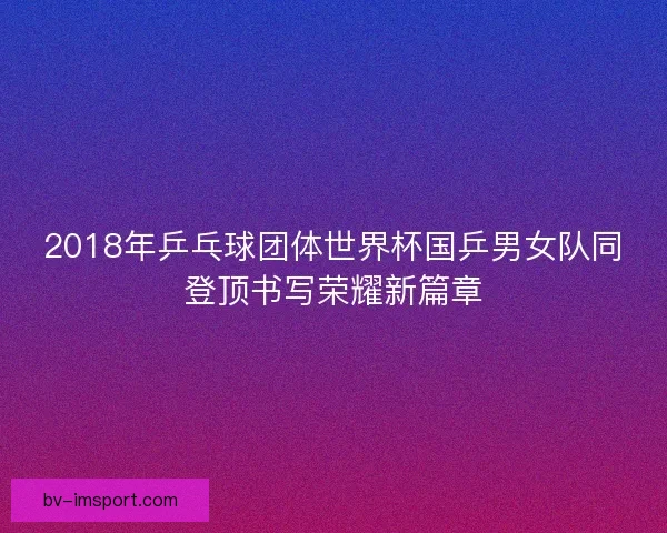 2018年乒乓球团体世界杯国乒男女队同登顶书写荣耀新篇章