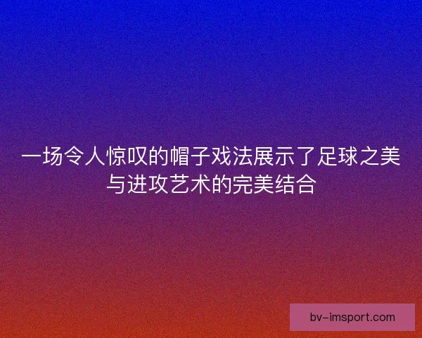 一场令人惊叹的帽子戏法展示了足球之美与进攻艺术的完美结合
