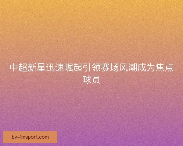 中超新星迅速崛起引领赛场风潮成为焦点球员 中超新星迅速崛起引领赛场风潮成为焦点球员