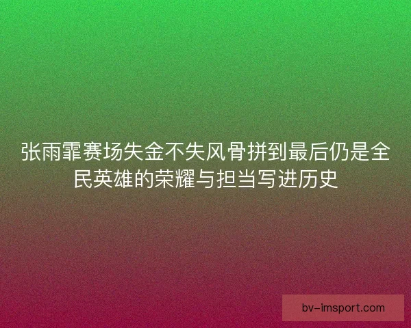张雨霏赛场失金不失风骨拼到最后仍是全民英雄的荣耀与担当写进历史