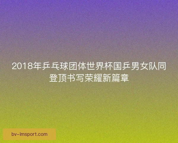 2018年乒乓球团体世界杯国乒男女队同登顶书写荣耀新篇章