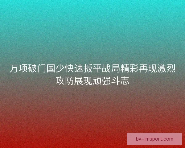 万项破门国少快速扳平战局精彩再现激烈攻防展现顽强斗志