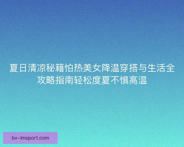 夏日清凉秘籍怕热美女降温穿搭与生活全攻略指南轻松度夏不惧高温