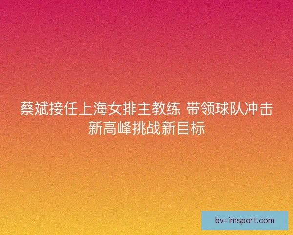 蔡斌接任上海女排主教练 带领球队冲击新高峰挑战新目标