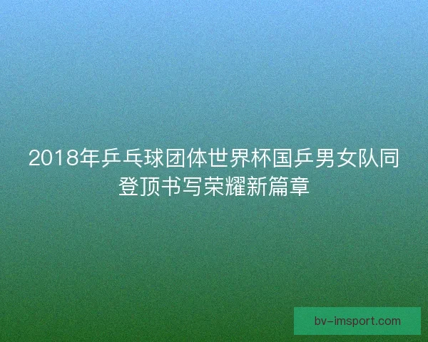2018年乒乓球团体世界杯国乒男女队同登顶书写荣耀新篇章