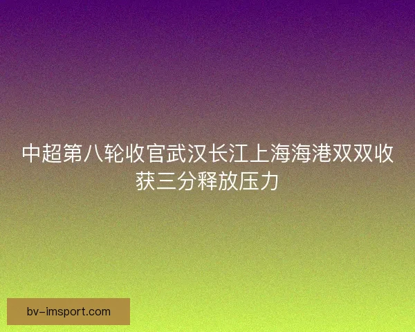 中超第八轮收官武汉长江上海海港双双收获三分释放压力 中超第八轮收官武汉长江上海海港双双收获三分释放压力