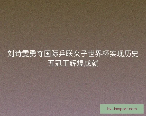 刘诗雯勇夺国际乒联女子世界杯实现历史五冠王辉煌成就