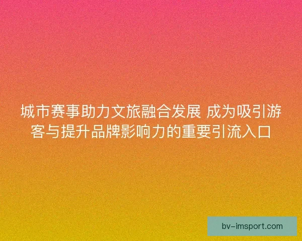 城市赛事助力文旅融合发展 成为吸引游客与提升品牌影响力的重要引流入口