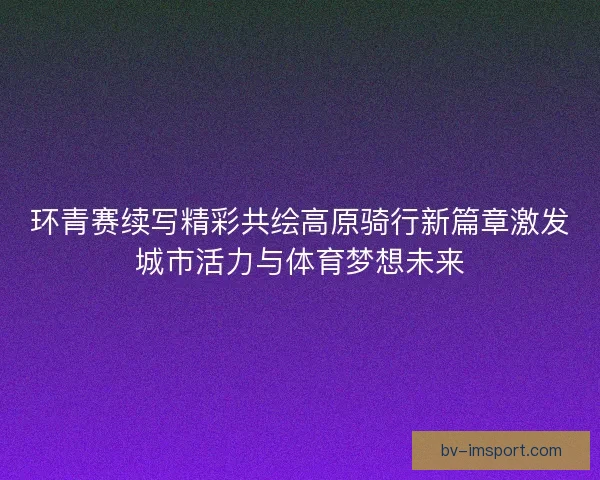 环青赛续写精彩共绘高原骑行新篇章激发城市活力与体育梦想未来
