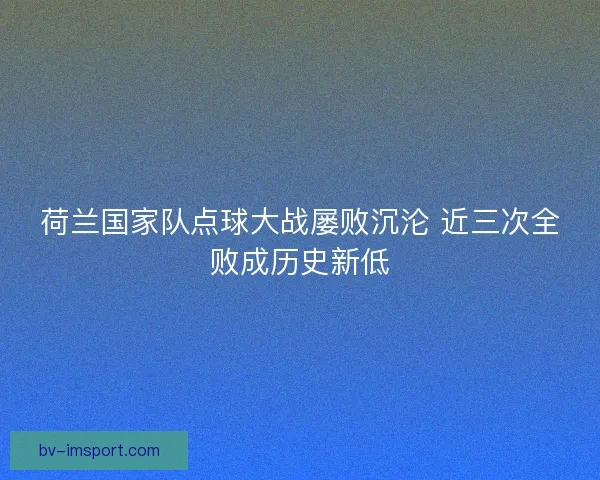 荷兰国家队点球大战屡败沉沦 近三次全败成历史新低