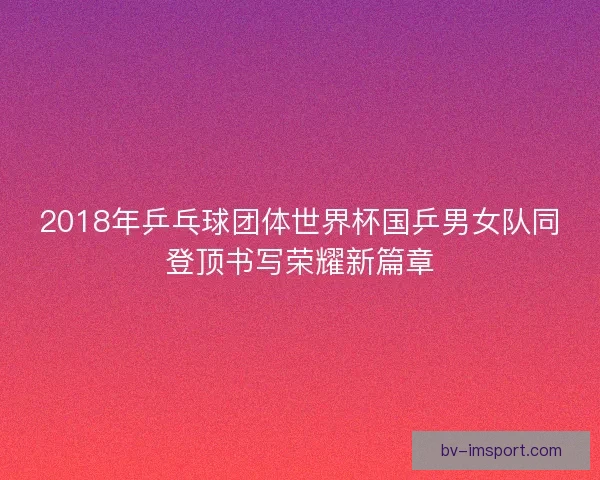 2018年乒乓球团体世界杯国乒男女队同登顶书写荣耀新篇章