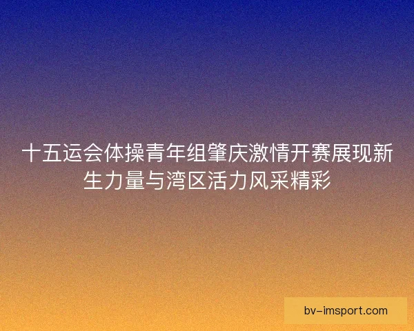 十五运会体操青年组肇庆激情开赛展现新生力量与湾区活力风采精彩 十五运会体操青年组肇庆激情开赛展现新生力量与湾区活力风采精彩
