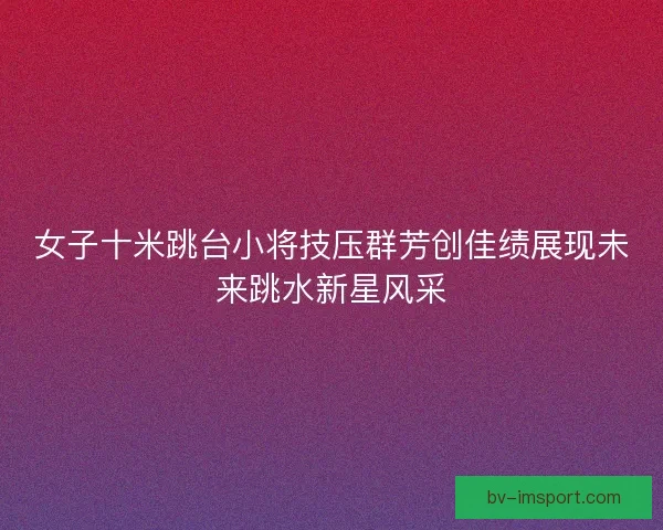女子十米跳台小将技压群芳创佳绩展现未来跳水新星风采